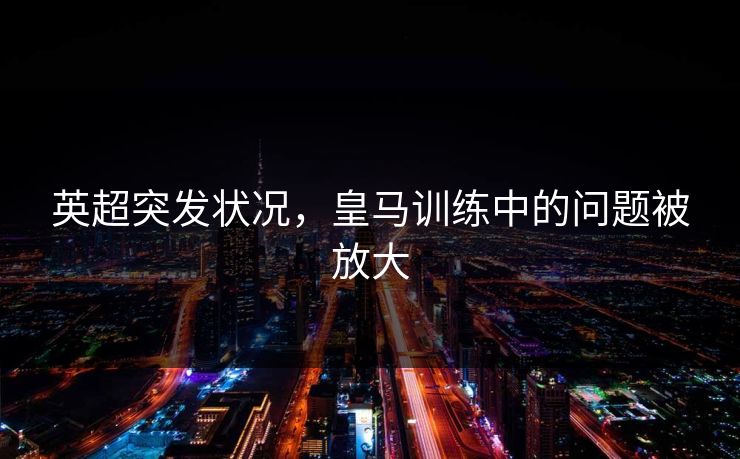 英超突发状况，皇马训练中的问题被放大