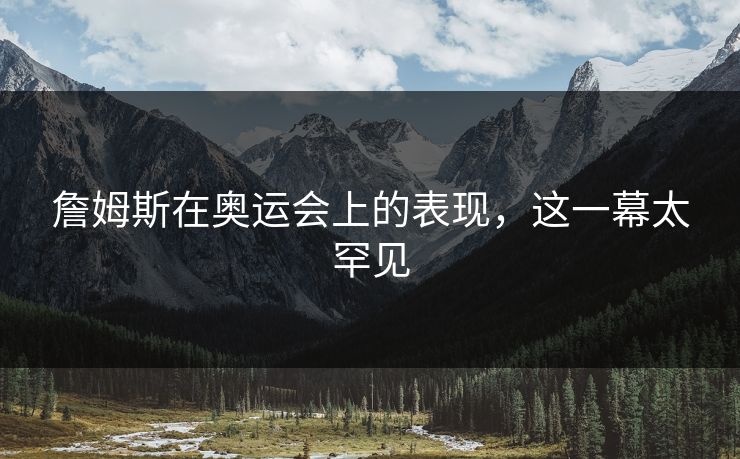 詹姆斯在奥运会上的表现，这一幕太罕见