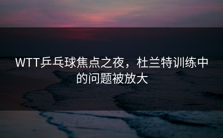 WTT乒乓球焦点之夜，杜兰特训练中的问题被放大