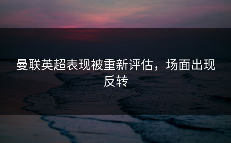 曼联英超表现被重新评估，场面出现反转