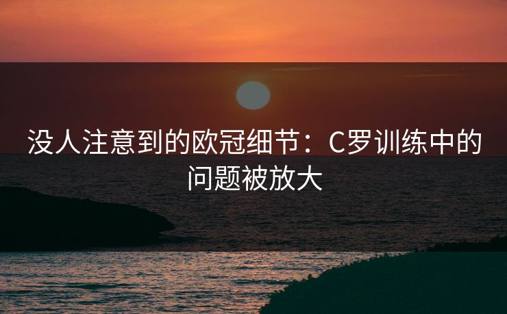 没人注意到的欧冠细节：C罗训练中的问题被放大