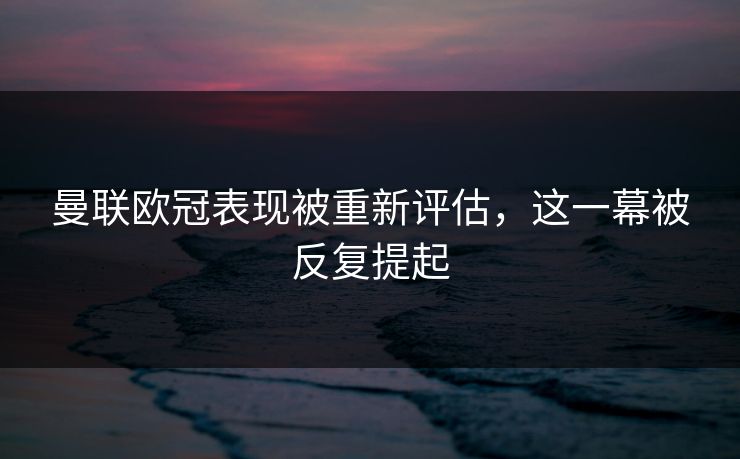 曼联欧冠表现被重新评估,这一幕被反复提起 曼联欧冠表现被重新评估,这一幕被反复提起
