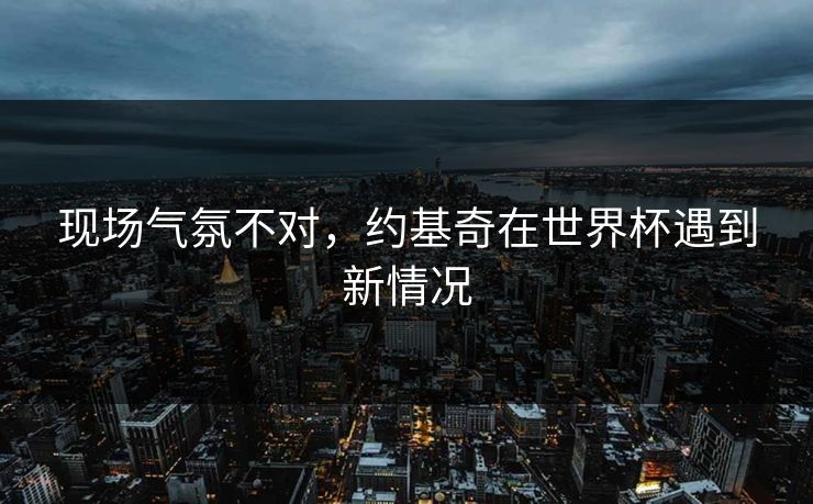 现场气氛不对，约基奇在世界杯遇到新情况