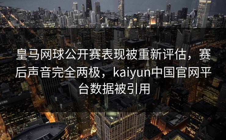 皇马网球公开赛表现被重新评估，赛后声音完全两极，kaiyun中国官网平台数据被引用
