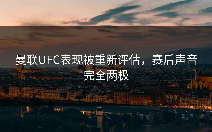 曼联UFC表现被重新评估，赛后声音完全两极