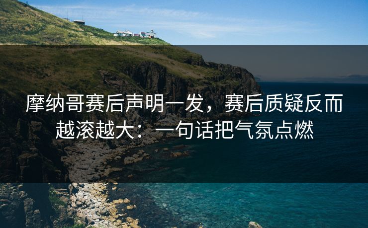 摩纳哥赛后声明一发,赛后质疑反而越滚越大:一句话把气氛点燃 摩纳哥赛后声明一发,赛后质疑反而越滚越大:一句话把气氛点燃