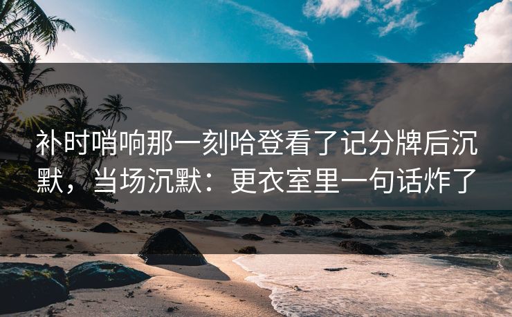补时哨响那一刻哈登看了记分牌后沉默,当场沉默:更衣室里一句话炸了 补时哨响那一刻哈登看了记分牌后沉默,当场沉默:更衣室里一句话炸了
